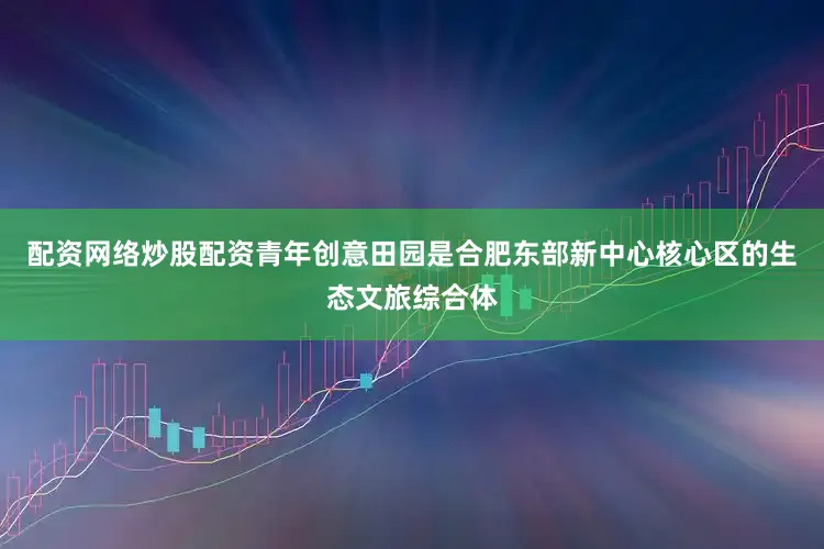 配资网络炒股配资青年创意田园是合肥东部新中心核心区的生态文旅综合体