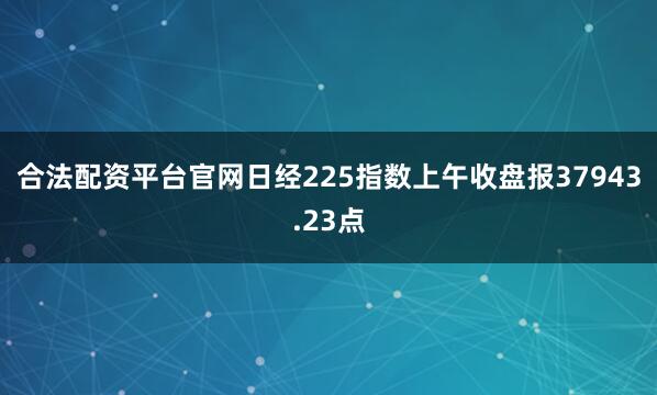 合法配资平台官网日经225指数上午收盘报37943.23点