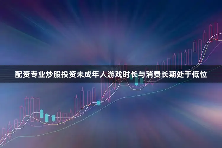 配资专业炒股投资未成年人游戏时长与消费长期处于低位