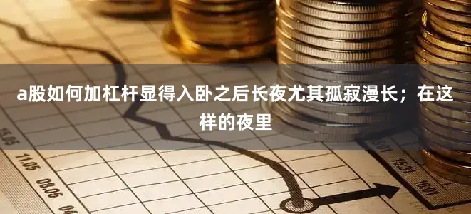 a股如何加杠杆显得入卧之后长夜尤其孤寂漫长；在这样的夜里