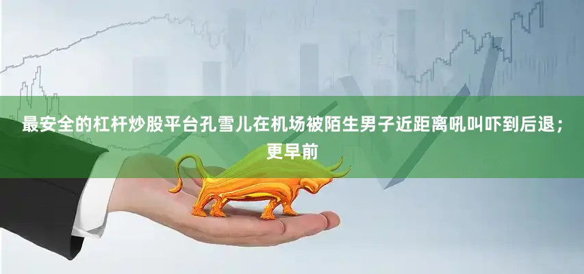最安全的杠杆炒股平台孔雪儿在机场被陌生男子近距离吼叫吓到后退；更早前