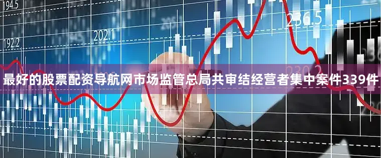 最好的股票配资导航网市场监管总局共审结经营者集中案件339件