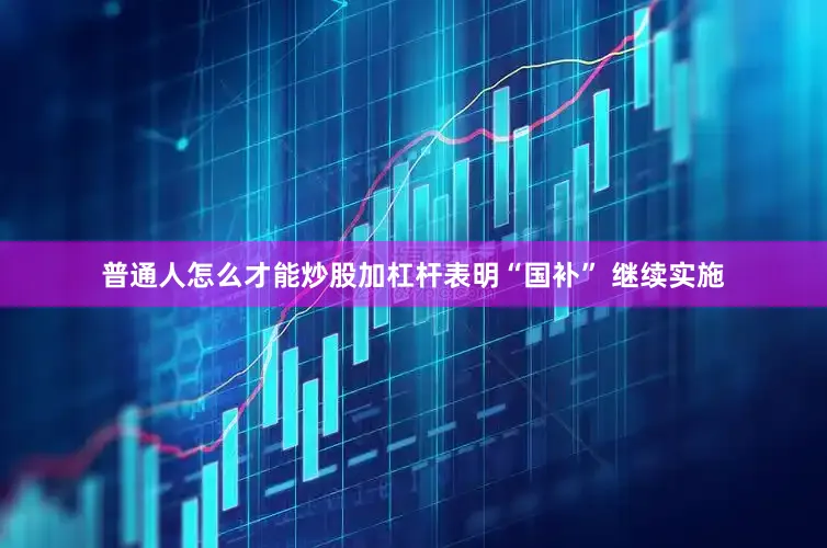 普通人怎么才能炒股加杠杆表明“国补” 继续实施